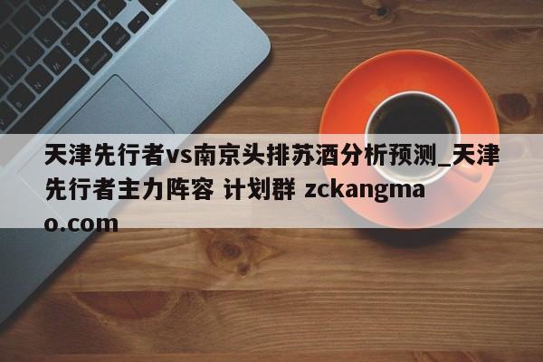 天津先行者vs南京頭排蘇酒分析預測_天津先行者主力陣容 計劃群 zckangmao.com 